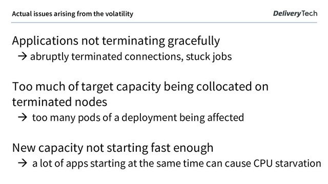 Actual issues arising from the volatility
Applications not terminating gracefully
à abruptly terminated connections, stuck jobs
Too much of target capacity being collocated on
terminated nodes
à too many pods of a deployment being affected
New capacity not starting fast enough
à a lot of apps starting at the same time can cause CPU starvation
