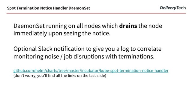 DaemonSet running on all nodes which drains the node
immediately upon seeing the notice.
Optional Slack notification to give you a log to correlate
monitoring noise / job disruptions with terminations.
github.com/helm/charts/tree/master/incubator/kube-spot-termination-notice-handler
(don’t worry, you’ll find all the links on the last slide)
Spot Termination Notice Handler DaemonSet
