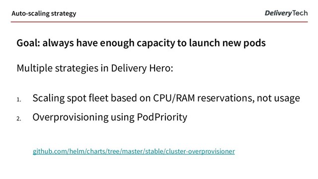 Goal: always have enough capacity to launch new pods
Multiple strategies in Delivery Hero:
1. Scaling spot fleet based on CPU/RAM reservations, not usage
2. Overprovisioning using PodPriority
github.com/helm/charts/tree/master/stable/cluster-overprovisioner
Auto-scaling strategy
