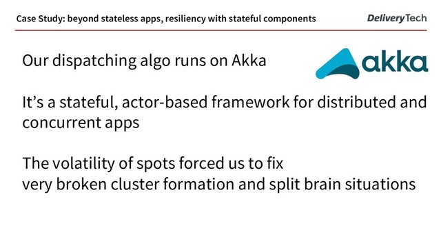Our dispatching algo runs on Akka
It’s a stateful, actor-based framework for distributed and
concurrent apps
The volatility of spots forced us to fix
very broken cluster formation and split brain situations
Case Study: beyond stateless apps, resiliency with stateful components
