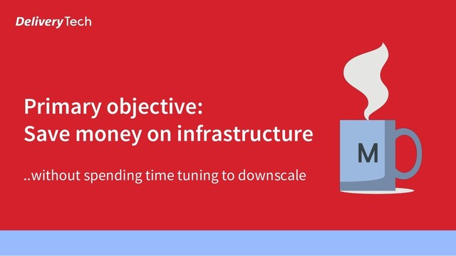 ..without spending time tuning to downscale
Primary objective:
Save money on infrastructure

