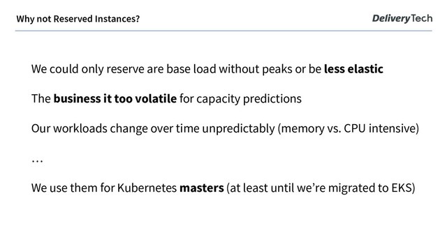 We could only reserve are base load without peaks or be less elastic
The business it too volatile for capacity predictions
Our workloads change over time unpredictably (memory vs. CPU intensive)
…
We use them for Kubernetes masters (at least until we’re migrated to EKS)
Why not Reserved Instances?
