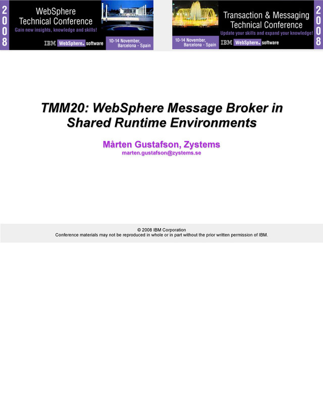 © 2008 IBM Corporation
Conference materials may not be reproduced in whole or in part without the prior written permission of IBM.
TMM20: WebSphere Message Broker in
Shared Runtime Environments
Mårten Gustafson, Zystems
marten.gustafson@zystems.se
