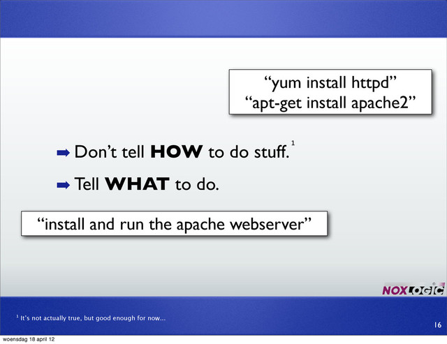 ➡ Don’t tell HOW to do stuff.
➡ Tell WHAT to do.
¹
¹ It’s not actually true, but good enough for now...
“yum install httpd”
“apt-get install apache2”
“install and run the apache webserver”
16
woensdag 18 april 12
