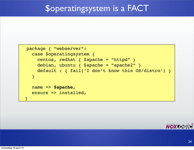 $operatingsystem is a FACT
package { “webserver”:
case $operatingsystem {
centos, redhat { $apache = “httpd” }
debian, ubuntu { $apache = “apache2” }
default : { fail(‘I don’t know this OS/distro’) }
}
name => $apache,
ensure => installed,
}
24
woensdag 18 april 12
