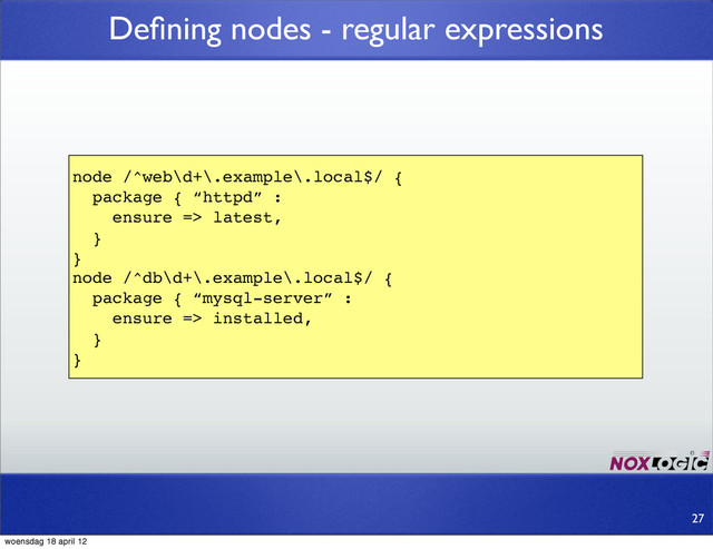 Deﬁning nodes - regular expressions
node /^web\d+\.example\.local$/ {
package { “httpd” :
ensure => latest,
}
}
node /^db\d+\.example\.local$/ {
package { “mysql-server” :
ensure => installed,
}
}
27
woensdag 18 april 12
