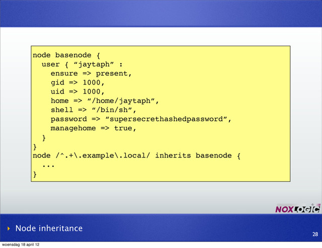 node basenode {
user { “jaytaph” :
ensure => present,
gid => 1000,
uid => 1000,
home => “/home/jaytaph”,
shell => “/bin/sh”,
password => “supersecrethashedpassword”,
managehome => true,
}
}
node /^.+\.example\.local/ inherits basenode {
...
}
‣ Node inheritance
28
woensdag 18 april 12
