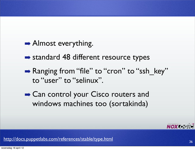 http://docs.puppetlabs.com/references/stable/type.html
➡ Almost everything.
➡ standard 48 different resource types
➡ Ranging from “ﬁle” to “cron” to “ssh_key”
to “user” to “selinux”.
➡ Can control your Cisco routers and
windows machines too (sortakinda)
36
woensdag 18 april 12
