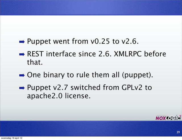 39
➡ Puppet went from v0.25 to v2.6.
➡ REST interface since 2.6. XMLRPC before
that.
➡ One binary to rule them all (puppet).
➡ Puppet v2.7 switched from GPLv2 to
apache2.0 license.
woensdag 18 april 12
