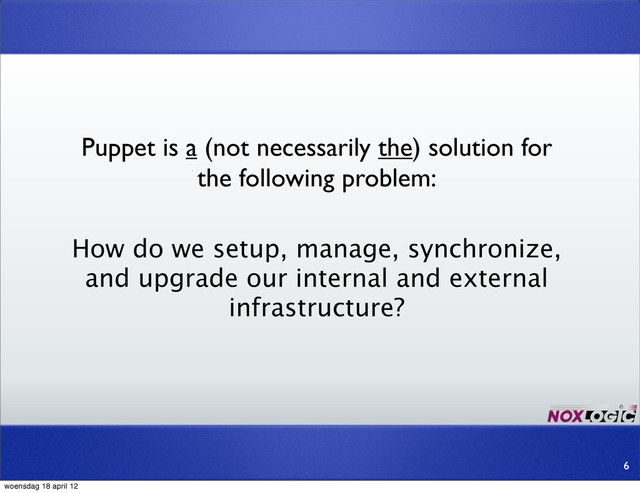 Puppet is a (not necessarily the) solution for
the following problem:
How do we setup, manage, synchronize,
and upgrade our internal and external
infrastructure?
6
woensdag 18 april 12
