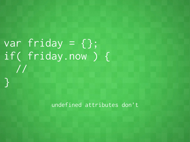 var friday = {};
if( friday.now ) {
//
}
undefined attributes don’t
