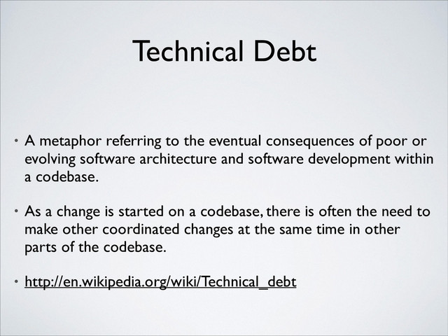 Technical Debt
• A metaphor referring to the eventual consequences of poor or
evolving software architecture and software development within
a codebase.	

• As a change is started on a codebase, there is often the need to
make other coordinated changes at the same time in other
parts of the codebase.	

• http://en.wikipedia.org/wiki/Technical_debt
