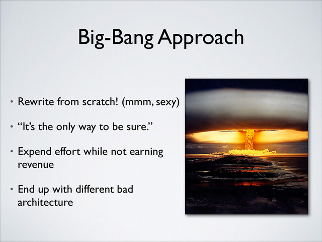 Big-Bang Approach
• Rewrite from scratch! (mmm, sexy)	

• “It’s the only way to be sure.”	

• Expend effort while not earning
revenue	

• End up with different bad
architecture

