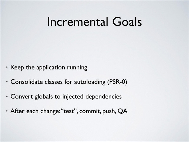 Incremental Goals
• Keep the application running	

• Consolidate classes for autoloading (PSR-0)	

• Convert globals to injected dependencies	

• After each change: “test”, commit, push, QA
