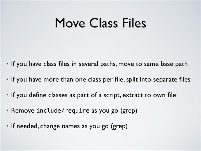 Move Class Files
• If you have class ﬁles in several paths, move to same base path	

• If you have more than one class per ﬁle, split into separate ﬁles	

• If you deﬁne classes as part of a script, extract to own ﬁle	

• Remove include/require as you go (grep)	

• If needed, change names as you go (grep)
