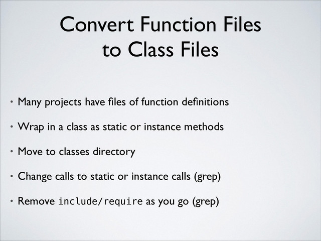 Convert Function Files 
to Class Files
• Many projects have ﬁles of function deﬁnitions	

• Wrap in a class as static or instance methods	

• Move to classes directory	

• Change calls to static or instance calls (grep)	

• Remove include/require as you go (grep)
