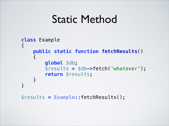 Static Method
class Example 
{ 
public static function fetchResults() 
{ 
global $db; 
$results = $db->fetch('whatever'); 
return $results; 
} 
} 
 
$results = Example::fetchResults(); 
