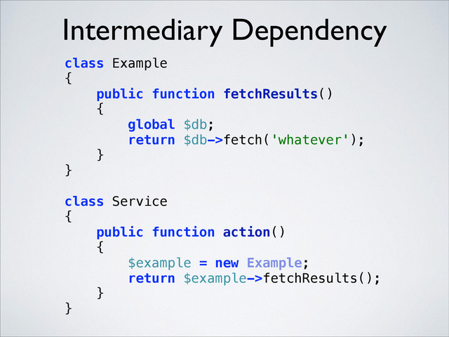 Intermediary Dependency
class Example 
{ 
public function fetchResults() 
{ 
global $db; 
return $db->fetch('whatever'); 
} 
} 
 
class Service 
{ 
public function action() 
{ 
$example = new Example; 
return $example->fetchResults(); 
} 
} 
