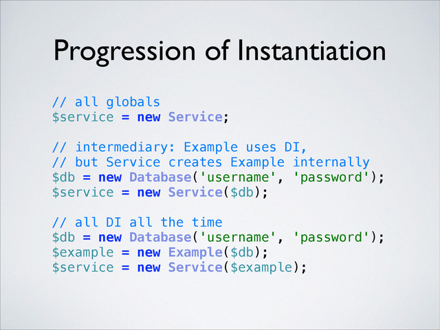 Progression of Instantiation
// all globals 
$service = new Service; 
 
// intermediary: Example uses DI,
// but Service creates Example internally 
$db = new Database('username', 'password'); 
$service = new Service($db); 
 
// all DI all the time 
$db = new Database('username', 'password'); 
$example = new Example($db); 
$service = new Service($example); 
