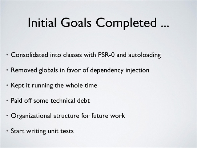 Initial Goals Completed ...
• Consolidated into classes with PSR-0 and autoloading	

• Removed globals in favor of dependency injection	

• Kept it running the whole time	

• Paid off some technical debt	

• Organizational structure for future work	

• Start writing unit tests
