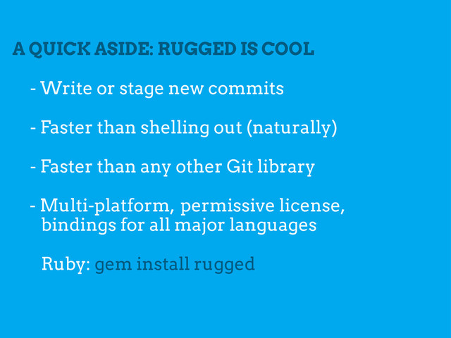 A QUICK ASIDE: RUGGED IS COOL
- Faster than shelling out (naturally)
- Write or stage new commits
- Multi-platform, permissive license,
bindings for all major languages
Ruby: gem install rugged
- Faster than any other Git library
