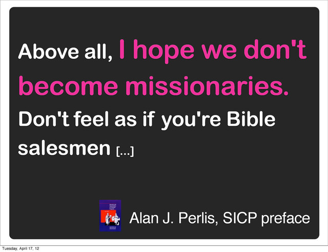 Above all, I hope we don't
become missionaries.
Don't feel as if you're Bible
salesmen [...]
Alan J. Perlis, SICP preface
Tuesday, April 17, 12
