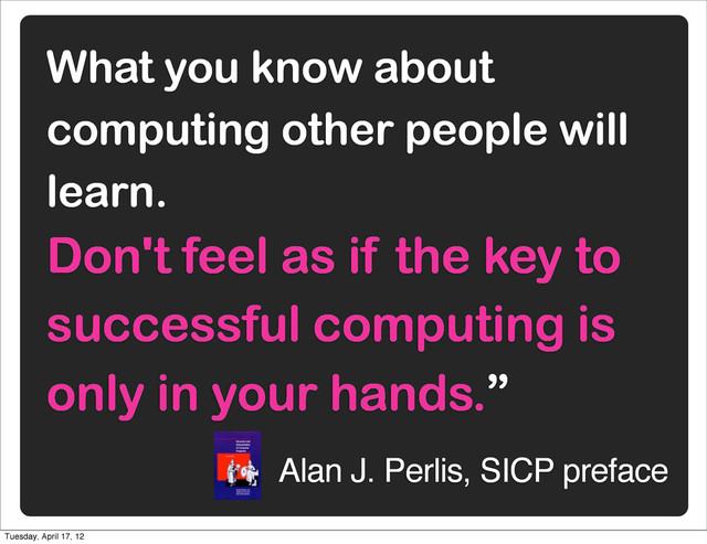 What you know about
computing other people will
learn.
Don't feel as if the key to
successful computing is
only in your hands.”
Alan J. Perlis, SICP preface
Tuesday, April 17, 12
