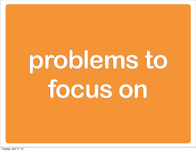 problems to
focus on
Tuesday, April 17, 12
