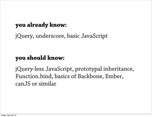 you already know:
jQuery, underscore, basic JavaScript
you should know:
jQuery-less JavaScript, prototypal inheritance,
Function.bind, basics of Backbone, Ember,
canJS or similar
Friday, April 20, 12
