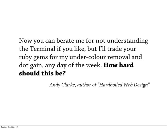 Now you can berate me for not understanding
the Terminal if you like, but I’ll trade your
ruby gems for my under-colour removal and
dot gain, any day of the week. How hard
should this be?
Andy Clarke, author of “Hardboiled Web Design”
Friday, April 20, 12
