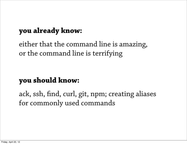 you already know:
either that the command line is amazing,
or the command line is terrifying
you should know:
ack, ssh, nd, curl, git, npm; creating aliases
for commonly used commands
Friday, April 20, 12
