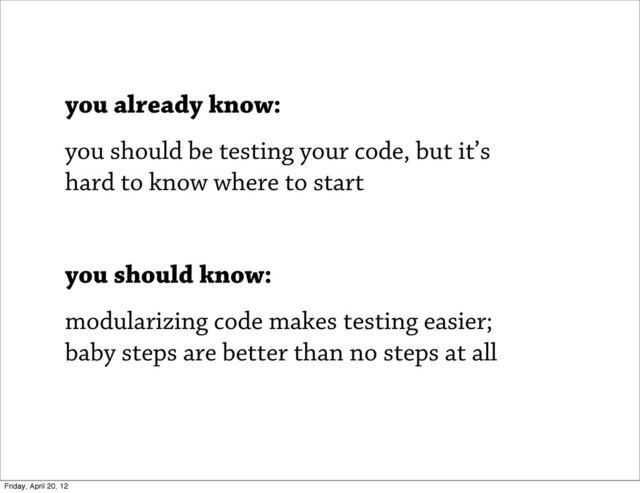 you already know:
you should be testing your code, but it’s
hard to know where to start
you should know:
modularizing code makes testing easier;
baby steps are better than no steps at all
Friday, April 20, 12

