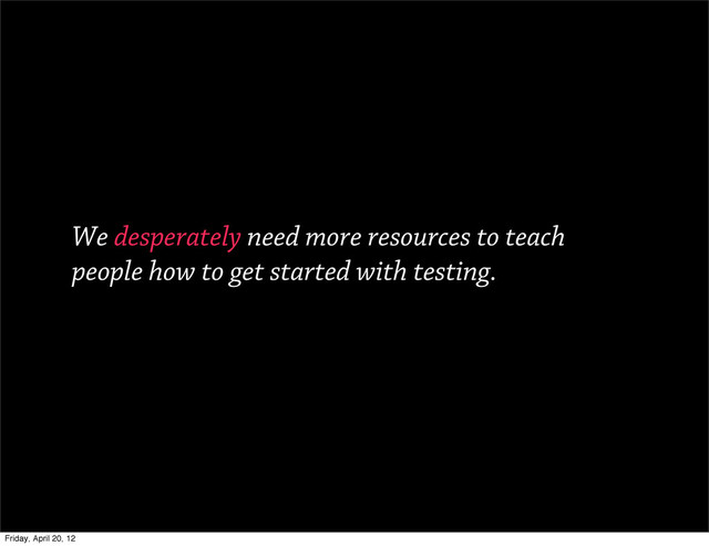 We desperately need more resources to teach
people how to get started with testing.
Friday, April 20, 12
