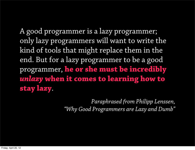 A good programmer is a lazy programmer;
only lazy programmers will want to write the
kind of tools that might replace them in the
end. But for a lazy programmer to be a good
programmer, he or she must be incredibly
unlazy when it comes to learning how to
stay lazy.
Paraphrased from Philipp Lenssen,
“Why Good Programmers are Lazy and Dumb”
Friday, April 20, 12
