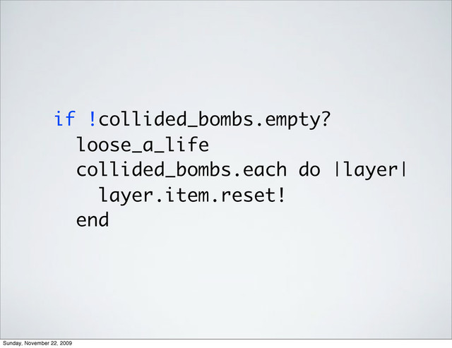 if !collided_bombs.empty?
loose_a_life
collided_bombs.each do |layer|
layer.item.reset!
end
Sunday, November 22, 2009
