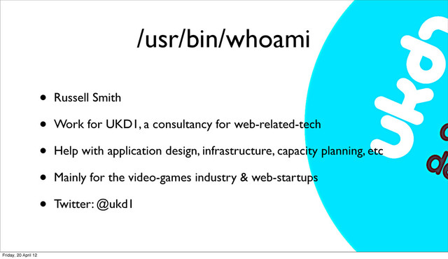 /usr/bin/whoami
• Russell Smith
• Work for UKD1, a consultancy for web-related-tech
• Help with application design, infrastructure, capacity planning, etc
• Mainly for the video-games industry & web-startups
• Twitter: @ukd1
Friday, 20 April 12

