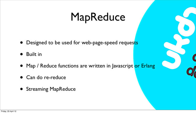 MapReduce
• Designed to be used for web-page-speed requests
• Built in
• Map / Reduce functions are written in Javascript or Erlang
• Can do re-reduce
• Streaming MapReduce
Friday, 20 April 12
