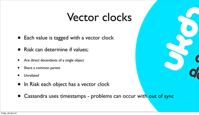 Vector clocks
• Each value is tagged with a vector clock
• Riak can determine if values;
• Are direct decendants of a single object
• Share a common parent
• Unrelated
• In Riak each object has a vector clock
• Cassandra uses timestamps - problems can occur with out of sync
Friday, 20 April 12
