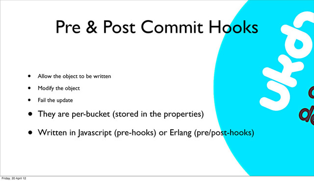 Pre & Post Commit Hooks
• Allow the object to be written
• Modify the object
• Fail the update
• They are per-bucket (stored in the properties)
• Written in Javascript (pre-hooks) or Erlang (pre/post-hooks)
Friday, 20 April 12

