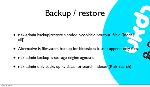 Backup / restore
• riak-admin backup|restore    [[node|
all]]
• Alternative is ﬁlesystem backup for bitcask; as it uses append-only ﬁles
• riak-admin backup is storage-engine agnostic
• riak-admin only backs up kv data; not search indexes (Riak-Search)
Friday, 20 April 12
