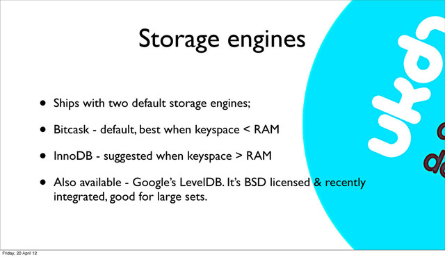 Storage engines
• Ships with two default storage engines;
• Bitcask - default, best when keyspace < RAM
• InnoDB - suggested when keyspace > RAM
• Also available - Google’s LevelDB. It’s BSD licensed & recently
integrated, good for large sets.
Friday, 20 April 12
