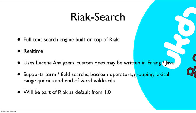 Riak-Search
• Full-text search engine built on top of Riak
• Realtime
• Uses Lucene Analyzers, custom ones may be written in Erlang / Java
• Supports term / ﬁeld searchs, boolean operators, grouping, lexical
range queries and end of word wildcards
• Will be part of Riak as default from 1.0
Friday, 20 April 12
