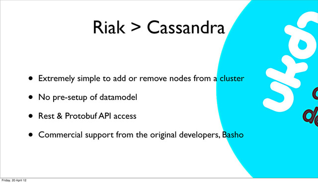 Riak > Cassandra
• Extremely simple to add or remove nodes from a cluster
• No pre-setup of datamodel
• Rest & Protobuf API access
• Commercial support from the original developers, Basho
Friday, 20 April 12
