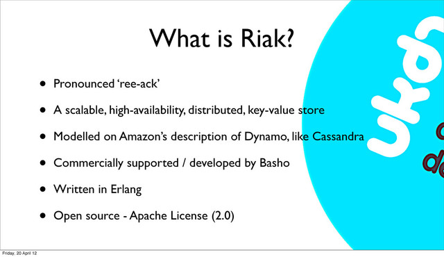 What is Riak?
• Pronounced ‘ree-ack’
• A scalable, high-availability, distributed, key-value store
• Modelled on Amazon’s description of Dynamo, like Cassandra
• Commercially supported / developed by Basho
• Written in Erlang
• Open source - Apache License (2.0)
Friday, 20 April 12
