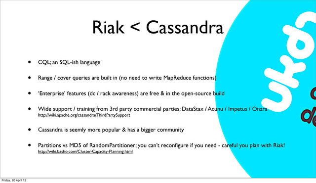 Riak < Cassandra
• CQL; an SQL-ish language
• Range / cover queries are built in (no need to write MapReduce functions)
• ‘Enterprise’ features (dc / rack awareness) are free & in the open-source build
• Wide support / training from 3rd party commercial parties; DataStax / Acunu / Impetus / Onzra
http://wiki.apache.org/cassandra/ThirdPartySupport
• Cassandra is seemly more popular & has a bigger community
• Partitions vs MD5 of RandomPartitioner; you can’t reconﬁgure if you need - careful you plan with Riak!
http://wiki.basho.com/Cluster-Capacity-Planning.html
Friday, 20 April 12
