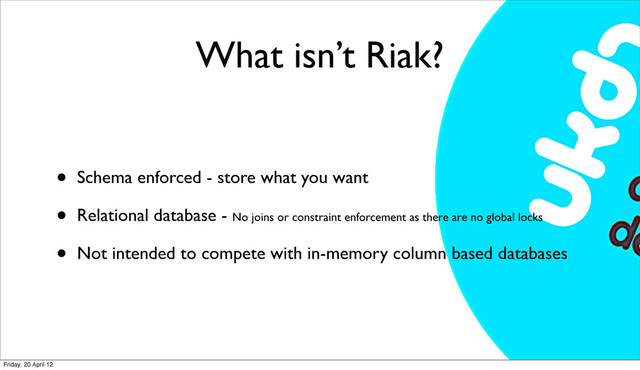 What isn’t Riak?
• Schema enforced - store what you want
• Relational database - No joins or constraint enforcement as there are no global locks
• Not intended to compete with in-memory column based databases
Friday, 20 April 12
