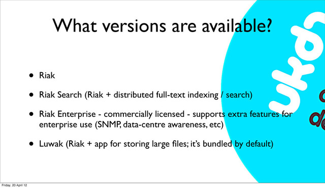 What versions are available?
• Riak
• Riak Search (Riak + distributed full-text indexing / search)
• Riak Enterprise - commercially licensed - supports extra features for
enterprise use (SNMP, data-centre awareness, etc)
• Luwak (Riak + app for storing large ﬁles; it’s bundled by default)
Friday, 20 April 12

