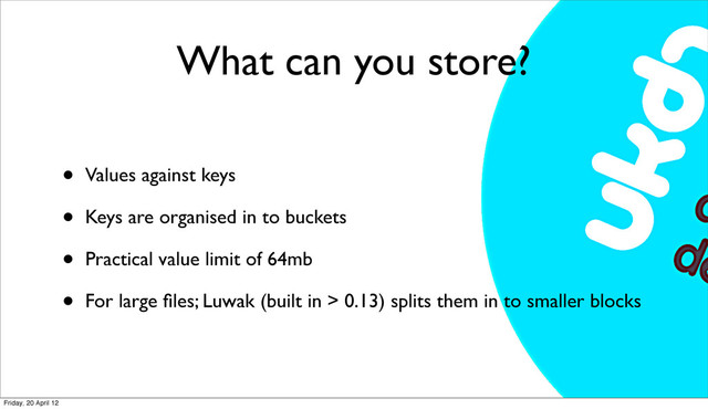 What can you store?
• Values against keys
• Keys are organised in to buckets
• Practical value limit of 64mb
• For large ﬁles; Luwak (built in > 0.13) splits them in to smaller blocks
Friday, 20 April 12
