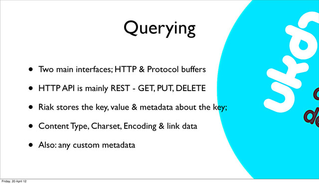 Querying
• Two main interfaces; HTTP & Protocol buffers
• HTTP API is mainly REST - GET, PUT, DELETE
• Riak stores the key, value & metadata about the key;
• Content Type, Charset, Encoding & link data
• Also: any custom metadata
Friday, 20 April 12
