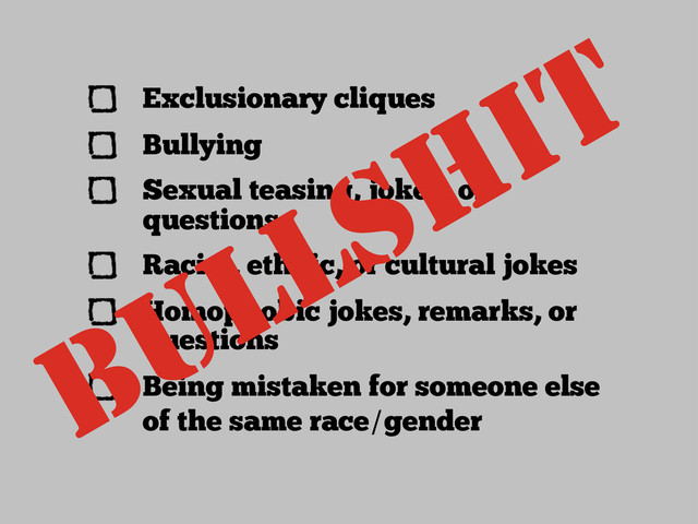 Exclusionary cliques
Bullying
Sexual teasing, jokes, or
questions
Racial, ethnic, or cultural jokes
Homophobic jokes, remarks, or
questions
Being mistaken for someone else
of the same race/gender
BULLSHIT

